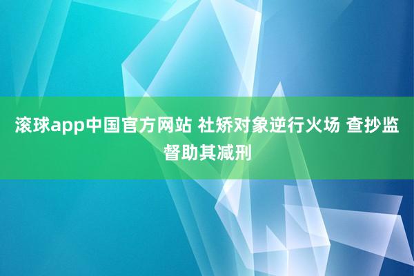 滚球app中国官方网站 社矫对象逆行火场 查抄监督助其减刑