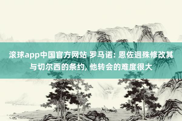 滚球app中国官方网站 罗马诺: 恩佐迥殊修改其与切尔西的条约， 他转会的难度很大