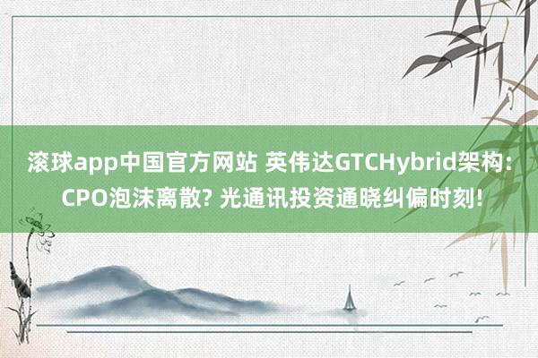 滚球app中国官方网站 英伟达GTCHybrid架构: CPO泡沫离散? 光通讯投资通晓纠偏时刻!