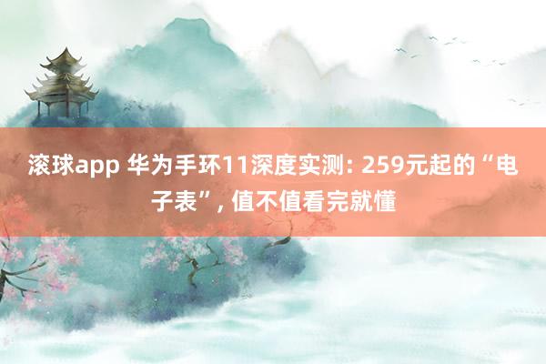 滚球app 华为手环11深度实测: 259元起的“电子表”， 值不值看完就懂
