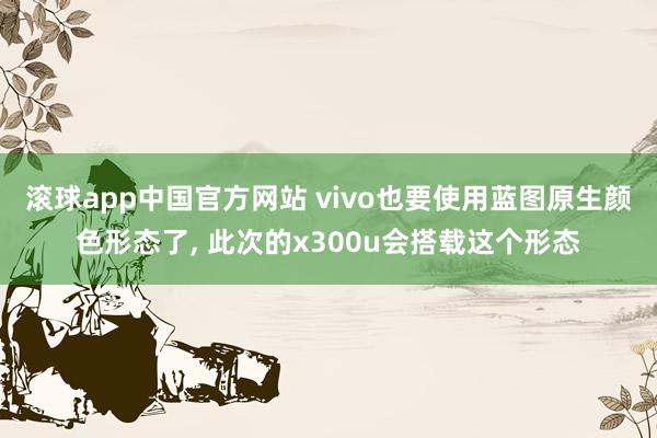 滚球app中国官方网站 vivo也要使用蓝图原生颜色形态了， 此次的x300u会搭载这个形态