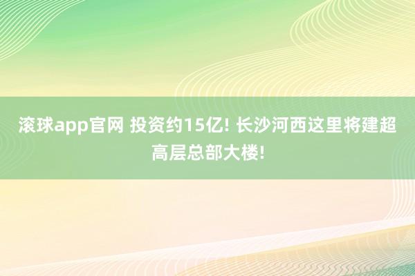 滚球app官网 投资约15亿! 长沙河西这里将建超高层总部大楼!