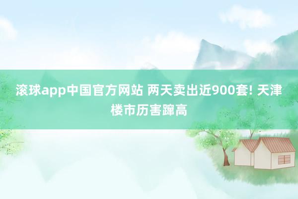 滚球app中国官方网站 两天卖出近900套! 天津楼市历害蹿高