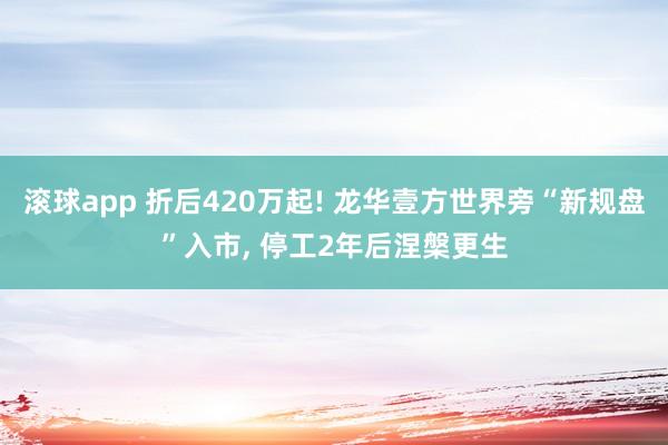 滚球app 折后420万起! 龙华壹方世界旁“新规盘”入市， 停工2年后涅槃更生
