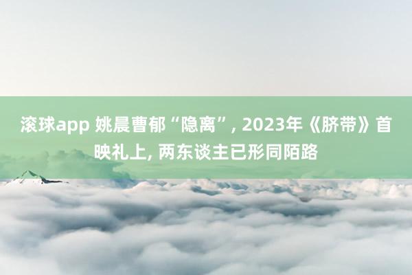 滚球app 姚晨曹郁“隐离”， 2023年《脐带》首映礼上， 两东谈主已形同陌路