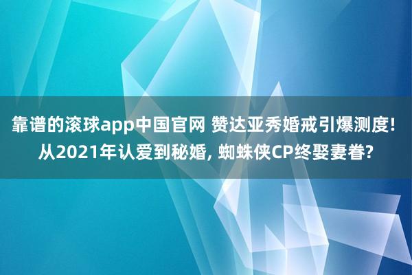 靠谱的滚球app中国官网 赞达亚秀婚戒引爆测度! 从2021年认爱到秘婚， 蜘蛛侠CP终娶妻眷?