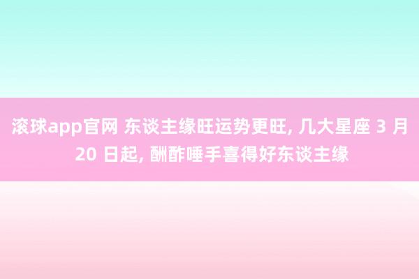 滚球app官网 东谈主缘旺运势更旺， 几大星座 3 月 20 日起， 酬酢唾手喜得好东谈主缘