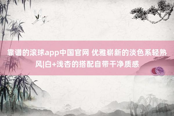 靠谱的滚球app中国官网 优雅崭新的淡色系轻熟风|白+浅杏的搭配自带干净质感