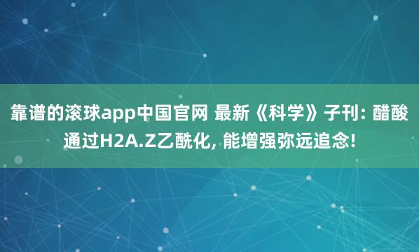 靠谱的滚球app中国官网 最新《科学》子刊: 醋酸通过H2A.Z乙酰化， 能增强弥远追念!