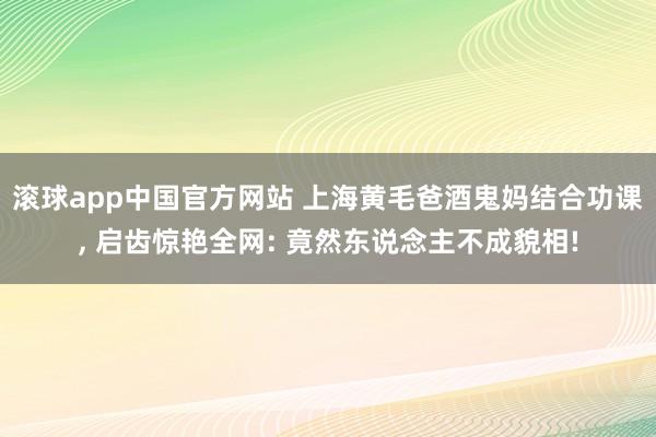 滚球app中国官方网站 上海黄毛爸酒鬼妈结合功课， 启齿惊艳全网: 竟然东说念主不成貌相!