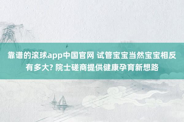 靠谱的滚球app中国官网 试管宝宝当然宝宝相反有多大? 院士磋商提供健康孕育新想路