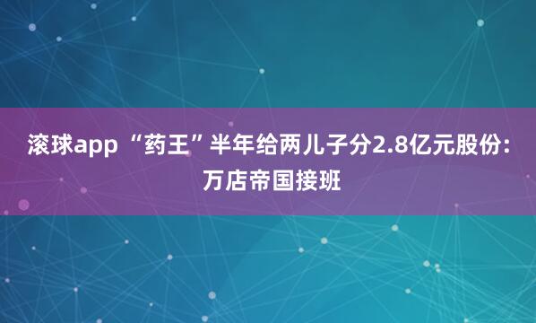 滚球app “药王”半年给两儿子分2.8亿元股份: 万店帝国接班