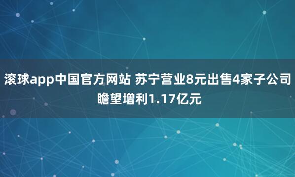 滚球app中国官方网站 苏宁营业8元出售4家子公司 瞻望增利1.17亿元