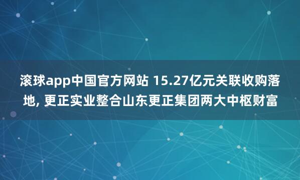 滚球app中国官方网站 15.27亿元关联收购落地， 更正实业整合山东更正集团两大中枢财富