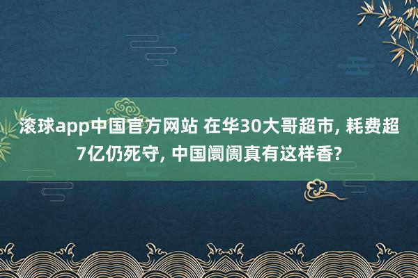 滚球app中国官方网站 在华30大哥超市， 耗费超7亿仍死守， 中国阛阓真有这样香?