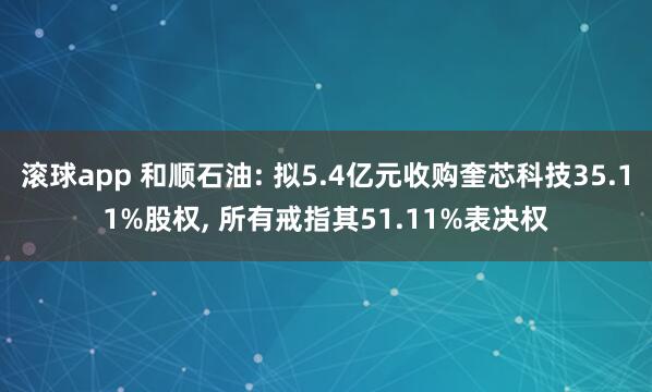 滚球app 和顺石油: 拟5.4亿元收购奎芯科技35.11%股权， 所有戒指其51.11%表决权