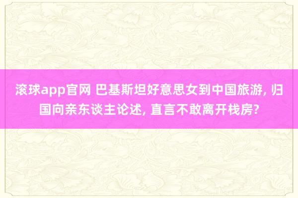 滚球app官网 巴基斯坦好意思女到中国旅游， 归国向亲东谈主论述， 直言不敢离开栈房?