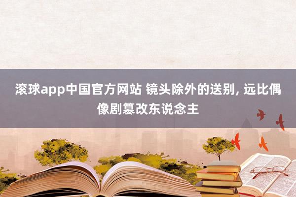滚球app中国官方网站 镜头除外的送别， 远比偶像剧篡改东说念主