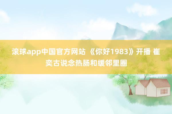 滚球app中国官方网站 《你好1983》开播 崔奕古说念热肠和缓邻里圈