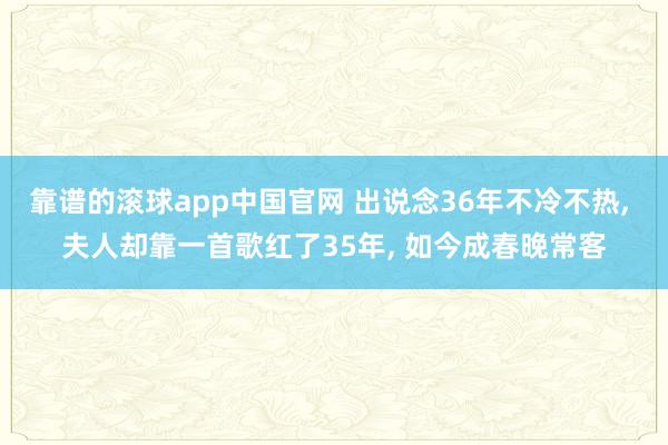靠谱的滚球app中国官网 出说念36年不冷不热， 夫人却靠一首歌红了35年， 如今成春晚常客