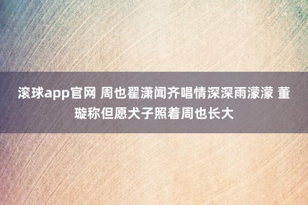 滚球app官网 周也翟潇闻齐唱情深深雨濛濛 董璇称但愿犬子照着周也长大