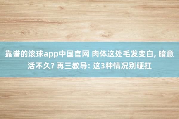 靠谱的滚球app中国官网 肉体这处毛发变白， 暗意活不久? 再三教导: 这3种情况别硬扛