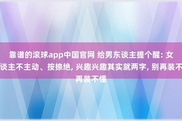 靠谱的滚球app中国官网 给男东谈主提个醒: 女东谈主不主动、按捺绝， 兴趣兴趣其实就两字， 别再装不懂