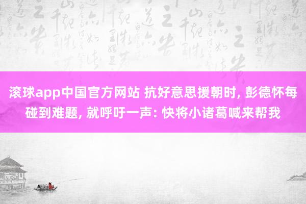 滚球app中国官方网站 抗好意思援朝时， 彭德怀每碰到难题， 就呼吁一声: 快将小诸葛喊来帮我