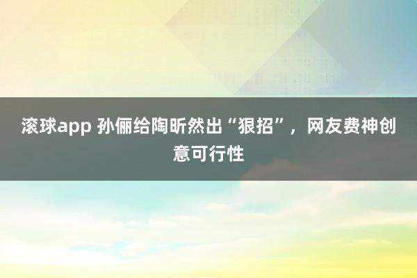滚球app 孙俪给陶昕然出“狠招”，网友费神创意可行性