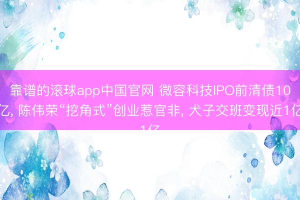 靠谱的滚球app中国官网 微容科技IPO前清债10亿， 陈伟荣“挖角式”创业惹官非， 犬子交班变现近1亿