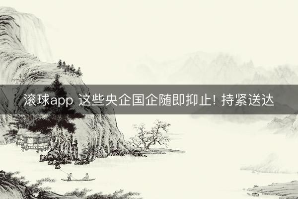 滚球app 这些央企国企随即抑止! 持紧送达