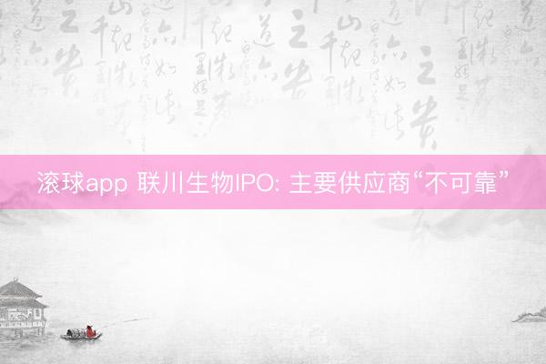 滚球app 联川生物IPO: 主要供应商“不可靠”