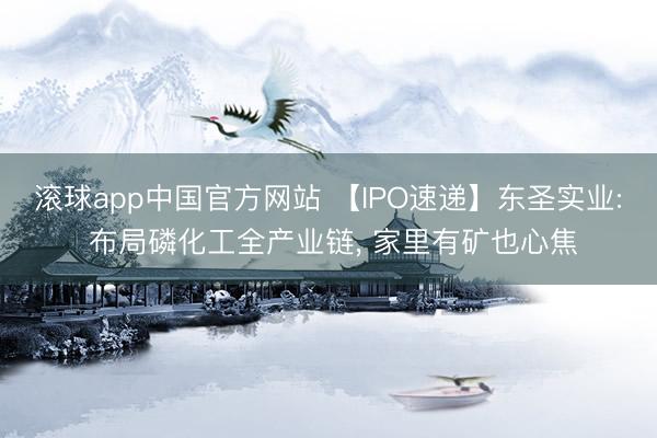 滚球app中国官方网站 【IPO速递】东圣实业: 布局磷化工全产业链， 家里有矿也心焦