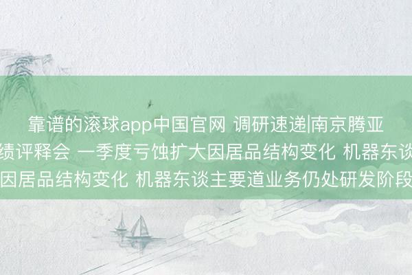 靠谱的滚球app中国官网 调研速递|南京腾亚精工吸收线上投资者功绩评释会 一季度亏蚀扩大因居品结构变化 机器东谈主要道业务仍处研发阶段