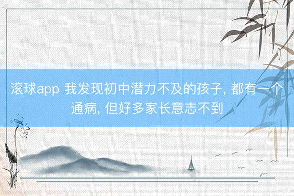 滚球app 我发现初中潜力不及的孩子， 都有一个通病， 但好多家长意志不到