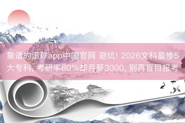 靠谱的滚球app中国官网 避坑! 2026文科最惨5大专科， 考研率80%却月薪3000， 别再盲目报考
