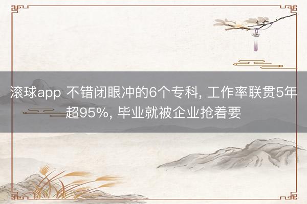 滚球app 不错闭眼冲的6个专科， 工作率联贯5年超95%， 毕业就被企业抢着要