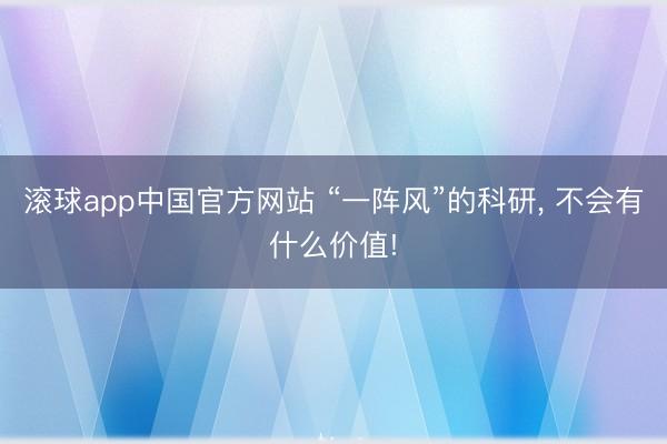 滚球app中国官方网站 “一阵风”的科研， 不会有什么价值!