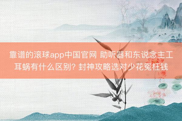 靠谱的滚球app中国官网 助听器和东说念主工耳蜗有什么区别? 封神攻略选对少花冤枉钱