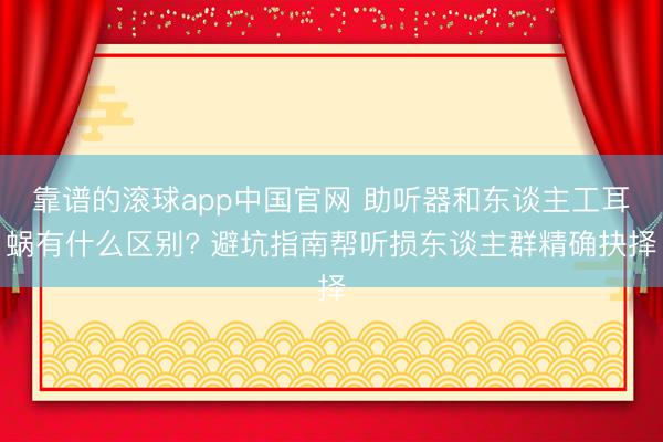 靠谱的滚球app中国官网 助听器和东谈主工耳蜗有什么区别? 避坑指南帮听损东谈主群精确抉择