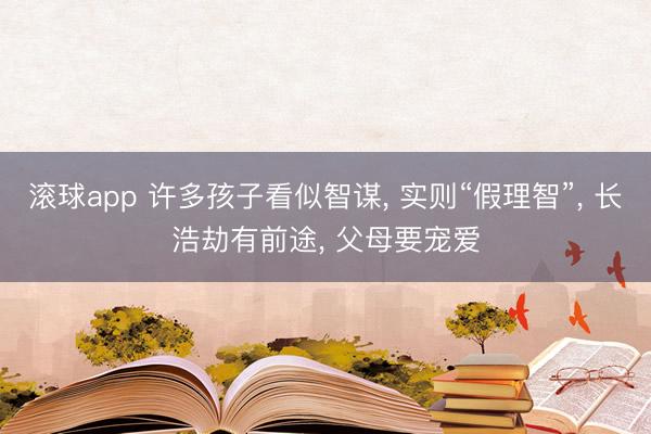 滚球app 许多孩子看似智谋， 实则“假理智”， 长浩劫有前途， 父母要宠爱