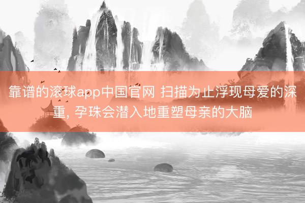靠谱的滚球app中国官网 扫描为止浮现母爱的深重， 孕珠会潜入地重塑母亲的大脑
