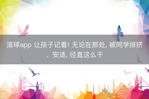 滚球app 让孩子记着! 无论在那处， 被同学排挤、安适， 径直这么干
