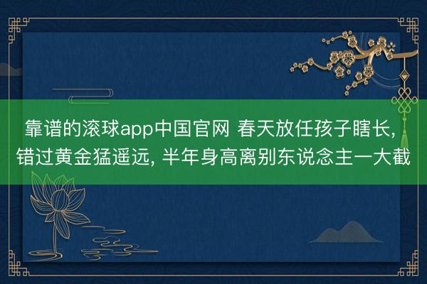 靠谱的滚球app中国官网 春天放任孩子瞎长， 错过黄金猛遥远， 半年身高离别东说念主一大截