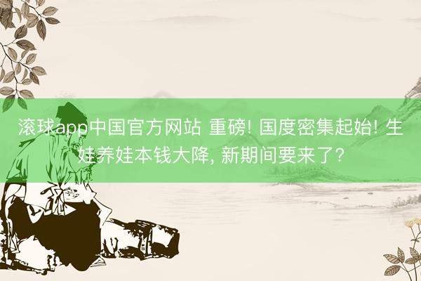 滚球app中国官方网站 重磅! 国度密集起始! 生娃养娃本钱大降， 新期间要来了?