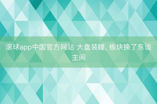滚球app中国官方网站 大盘装睡， 板块换了东谈主间