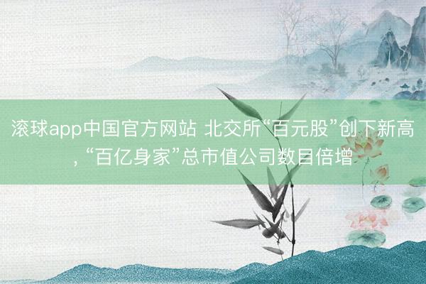 滚球app中国官方网站 北交所“百元股”创下新高， “百亿身家”总市值公司数目倍增