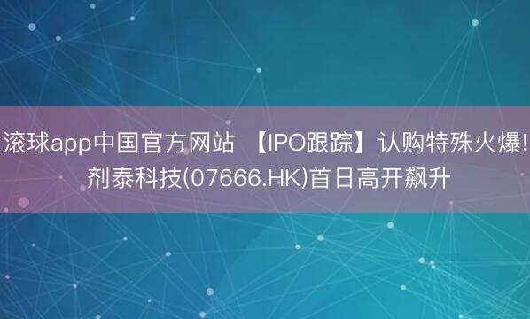 滚球app中国官方网站 【IPO跟踪】认购特殊火爆! 剂泰科技(07666.HK)首日高开飙升