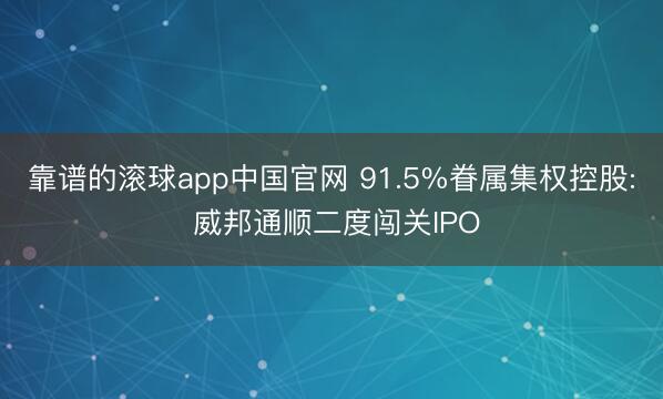 靠谱的滚球app中国官网 91.5%眷属集权控股: 威邦通顺二度闯关IPO