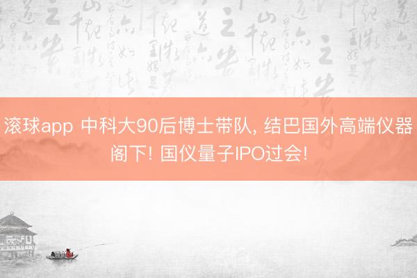滚球app 中科大90后博士带队， 结巴国外高端仪器阁下! 国仪量子IPO过会!